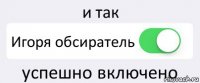 и так Игоря обсиратель успешно включено