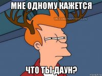 мне одному кажется что ты даун?