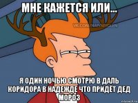 мне кажется или... я один ночью смотрю в даль коридора в надежде что придёт дед мороз