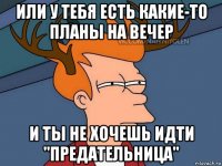 или у тебя есть какие-то планы на вечер и ты не хочешь идти "предательница"