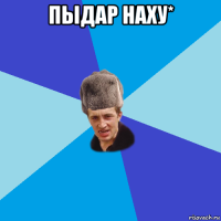 пыдар наху* 