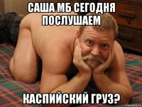 саша мб сегодня послушаем каспийский груз?