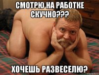 смотрю на работке скучно??? хочешь развеселю?