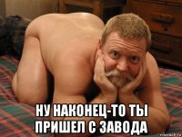  ну наконец-то ты пришел с завода