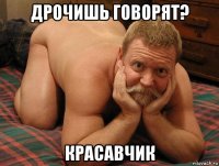 дрочишь говорят? красавчик