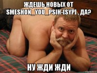 ждешь новых от smeshon_you_psih-[syp] , да? ну жди жди