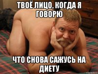 твоё лицо, когда я говорю что снова сажусь на диету