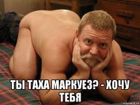  ты таха маркуез? - хочу тебя