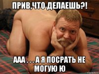 прив,что делаешь?! ааа . . . а я посрать не могую ю