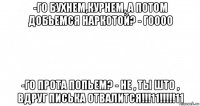 -го бухнем,курнем, а потом добьемся наркотой? - гоооо -го прота попьем? - не , ты што , вдруг писька отвалится!!!11!!!!!11