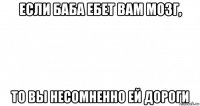 если баба ебет вам мозг, то вы несомненно ей дороги