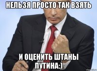 нельзя просто так взять и оценить штаны путина:)