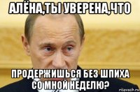 алёна,ты уверена,что продержишься без шпиха со мной неделю?