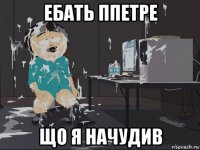 ебать ппетре що я начудив