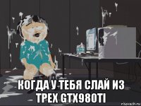  когда у тебя слай из трех gtx980ti