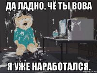 да ладно, чё ты вова я уже наработался.