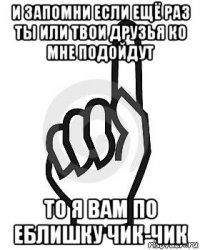 и запомни если ещё раз ты или твои друзья ко мне подойдут то я вам по еблишку чик-чик