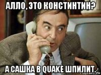 алло, это констинтин? а сашка в quake шпилит.