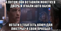 а потом они вставили монетку в дверь и угнали авто нахуй кстати у тебя есть ключ для люстры? я свой проебал