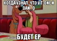 когда узнал, что у t-one и dan_d будет ep