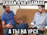 давай я на шамане а ты на урсе