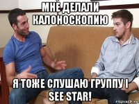 мне делали калоноскопию я тоже слушаю группу i see star!