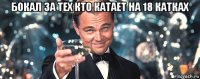 бокал за тех кто катает на 18 катках 