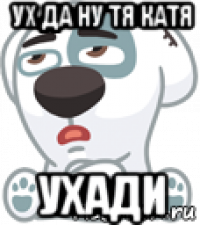 ух да ну тя катя ухади