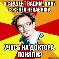 я студент вадим. вову с женей ненавижу. учусь на доктора. поняли?