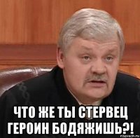  что же ты стервец героин бодяжишь?!