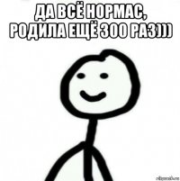 да всё нормас, родила ещё 300 раз))) 