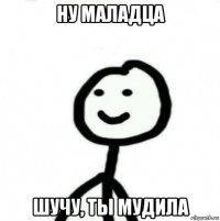 ну маладца шучу, ты мудила