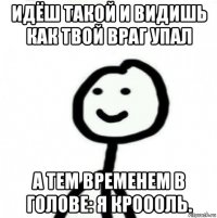 идёш такой и видишь как твой враг упал а тем временем в голове: я кроооль.