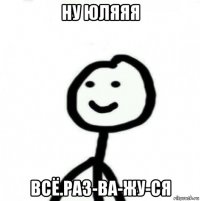 ну юляяя всё.раз-ва-жу-ся