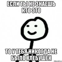 если ты не знаешь кто это то у тебя никогда не было хлебушек