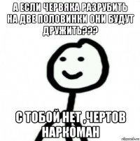 а если червяка разрубить на две половинки они будут дружить??? с тобой нет ,чертов наркоман