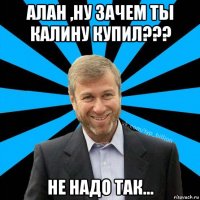 алан ,ну зачем ты калину купил??? не надо так...