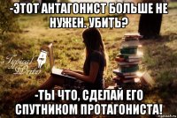 -этот антагонист больше не нужен. убить? -ты что, сделай его спутником протагониста!