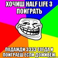 хочиш half life 3 поиграть подажди 3333 тогда и поиграеш если доживёж