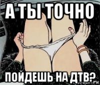 а ты точно пойдешь на дтв?