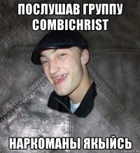 послушав группу combichrist наркоманы якыйсь