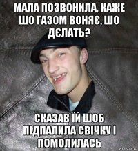 мала позвонила, каже шо газом воняє, шо дєлать? сказав їй шоб підпалила свічку і помолилась