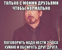 только с моими друзьями чтобы нормально поговорить надо нести 2 часа хуйню и обсирать друг друга