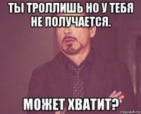 ты троллишь но у тебя не получается. может хватит?