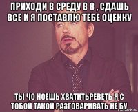 приходи в среду в 8 , сдашь все и я поставлю тебе оценку ты чо ноешь хватитьреветь я с тобой такой разговаривать не бу