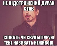 не підстрижений дурак став співать чи скульптурую тебе називать неживою