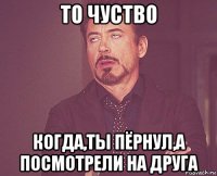 то чуство когда,ты пёрнул,а посмотрели на друга