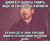 давай в 3? волосы сушить надо. не ела еще, еще в кровати я в банк еду, не знаю, я вредная , давай не сегодня давай завтра, как дкла?