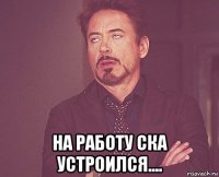  на работу ска устроился....