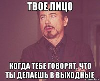 твое лицо когда тебе говорят, что ты делаешь в выходные